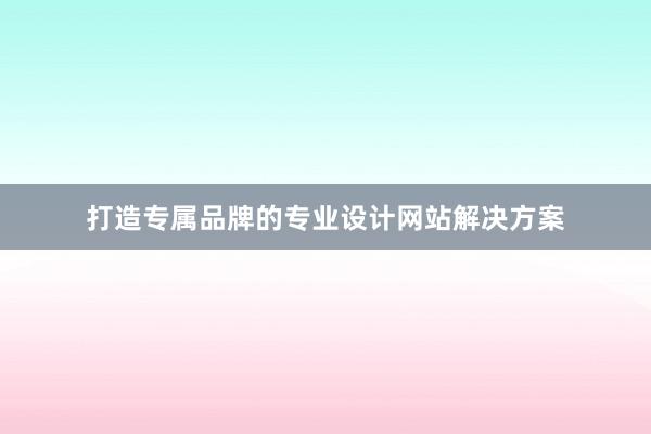 打造专属品牌的专业设计网站解决方案