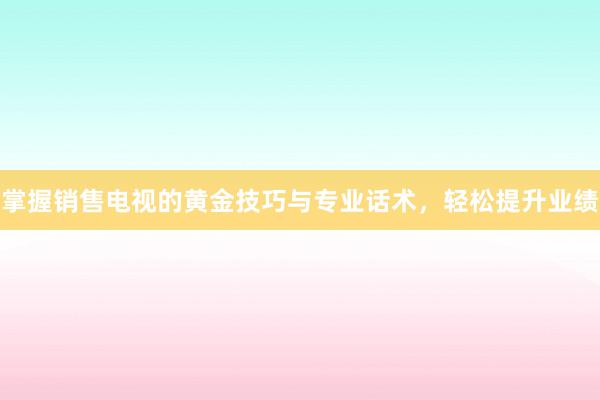 掌握销售电视的黄金技巧与专业话术，轻松提升业绩