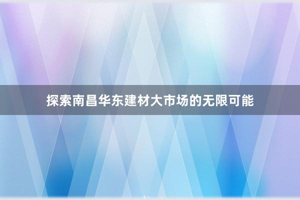 探索南昌华东建材大市场的无限可能