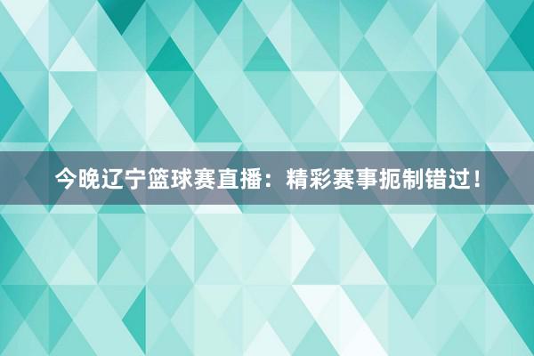 今晚辽宁篮球赛直播：精彩赛事扼制错过！