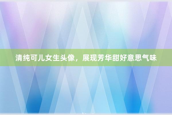 清纯可儿女生头像，展现芳华甜好意思气味